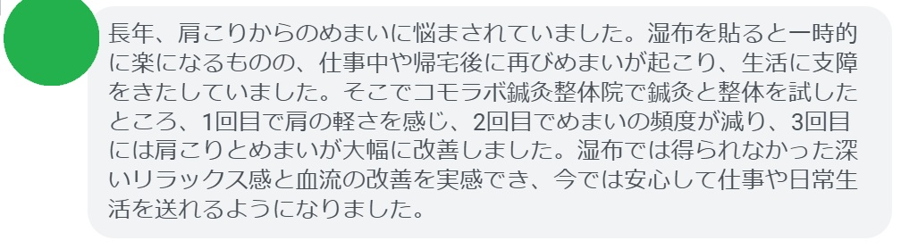 「長年、肩こりからのめまいに悩まされていました。湿布を貼ると一時的に楽になるものの、仕事中や帰宅後に再びめまいが起こり、生活に支障をきたしていました。そこでコモラボ鍼灸整体院で鍼灸と整体を試したところ、1回目で肩の軽さを感じ、2回目でめまいの頻度が減り、3回目には肩こりとめまいが大幅に改善しました。湿布では得られなかった深いリラックス感と血流の改善を実感でき、今では安心して仕事や日常生活を送れるようになりました。」