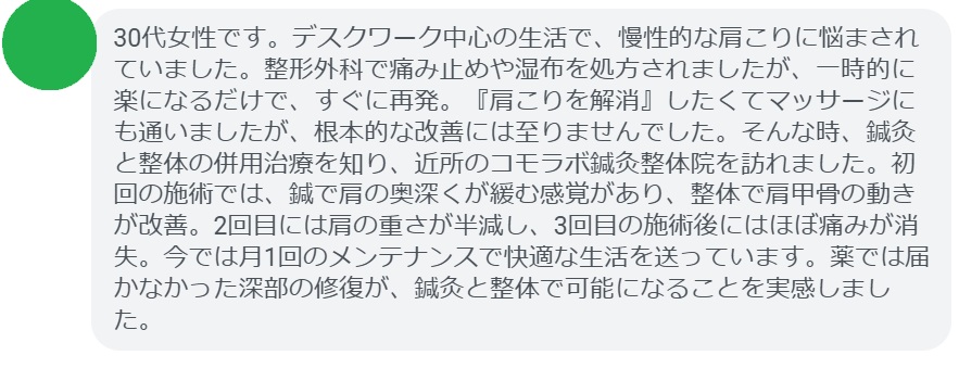 患者の声:3回の鍼灸と整体で肩こりが劇的に改善
「30代女性です。デスクワーク中心の生活で、慢性的な肩こりに悩まされていました。整形外科で痛み止めや湿布を処方されましたが、一時的に楽になるだけで、すぐに再発。『肩こりを解消』したくてマッサージにも通いましたが、根本的な改善には至りませんでした。そんな時、鍼灸と整体の併用治療を知り、近所のコモラボ鍼灸整体院を訪れました。初回の施術では、鍼で肩の奥深くが緩む感覚があり、整体で肩甲骨の動きが改善。2回目には肩の重さが半減し、3回目の施術後にはほぼ痛みが消失。今では月1回のメンテナンスで快適な生活を送っています。薬では届かなかった深部の修復が、鍼灸と整体で可能になることを実感しました。」