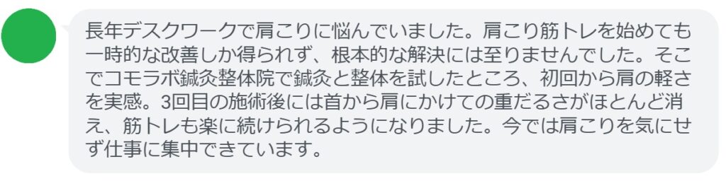 患者の感想文（体験談）
「長年デスクワークで肩こりに悩んでいました。肩こり筋トレを始めても一時的な改善しか得られず、根本的な解決には至りませんでした。そこでコモラボ鍼灸整体院で鍼灸と整体を試したところ、初回から肩の軽さを実感。3回目の施術後には首から肩にかけての重だるさがほとんど消え、筋トレも楽に続けられるようになりました。今では肩こりを気にせず仕事に集中できています。」