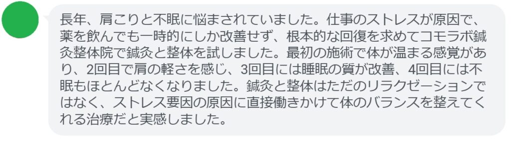 実際にストレス要因による肩こりと不眠で悩んでいた患者さんの声をご紹介します。
「長年、肩こりと不眠に悩まされていました。仕事のストレスが原因で、薬を飲んでも一時的にしか改善せず、根本的な回復を求めてコモラボ鍼灸整体院で鍼灸と整体を試しました。最初の施術で体が温まる感覚があり、2回目で肩の軽さを感じ、3回目には睡眠の質が改善、4回目には不眠もほとんどなくなりました。鍼灸と整体はただのリラクゼーションではなく、ストレス要因の原因に直接働きかけて体のバランスを整えてくれる治療だと実感しました。」

このように、鍼灸と整体は短期間でも効果を実感できるケースが多く報告されています。
