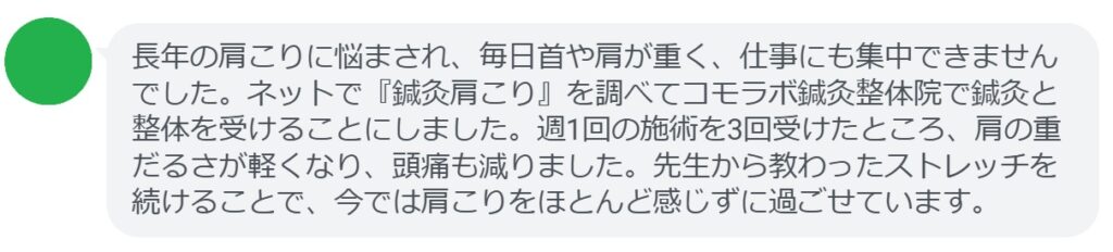 患者の感想文
「長年の肩こりに悩まされ、毎日首や肩が重く、仕事にも集中できませんでした。ネットで『鍼灸肩こり』を調べてコモラボ鍼灸整体院で鍼灸と整体を受けることにしました。週1回の施術を3回受けたところ、肩の重だるさが軽くなり、頭痛も減りました。先生から教わったストレッチを続けることで、今では肩こりをほとんど感じずに過ごせています。」