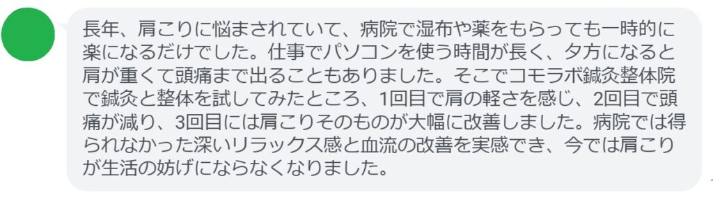 長年、肩こりに悩まされてきました。仕事が忙しくなると注射を受けて一時的に楽になることもありましたが、すぐに再発してしまい、根本的な解決には至りませんでした。そこでコモラボ鍼灸整体院で鍼灸と整体を試してみることにしました。最初の施術で肩が軽くなり、2回目には首の可動域が広がり、3回目には肩こりをほとんど感じなくなりました。注射では得られなかった持続的な改善を実感でき、今では肩こりに悩まされることがなくなりました。