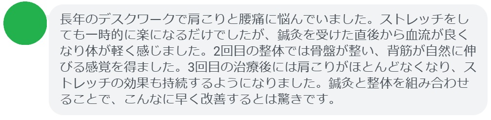 最後に、ストレッチだけでは改善しきれなかった症状が、鍼灸と整体を組み合わせることで改善した患者さんの体験談をご紹介します。

患者の感想文（3回の治療後）
「長年のデスクワークで肩こりと腰痛に悩んでいました。ストレッチをしても一時的に楽になるだけでしたが、鍼灸を受けた直後から血流が良くなり体が軽く感じました。2回目の整体では骨盤が整い、背筋が自然に伸びる感覚を得ました。3回目の治療後には肩こりがほとんどなくなり、ストレッチの効果も持続するようになりました。鍼灸と整体を組み合わせることで、こんなに早く改善するとは驚きです。」