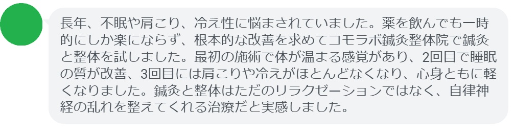 実際に自律神経の乱れで悩んでいた患者さんの声をご紹介します。
「長年、不眠や肩こり、冷え性に悩まされていました。薬を飲んでも一時的にしか楽にならず、根本的な改善を求めてコモラボ鍼灸整体院で鍼灸と整体を試しました。最初の施術で体が温まる感覚があり、2回目で睡眠の質が改善、3回目には肩こりや冷えがほとんどなくなり、心身ともに軽くなりました。鍼灸と整体はただのリラクゼーションではなく、自律神経の乱れを整えてくれる治療だと実感しました。」

このように、鍼灸と整体は短期間でも効果を実感できるケースが多く報告されています。