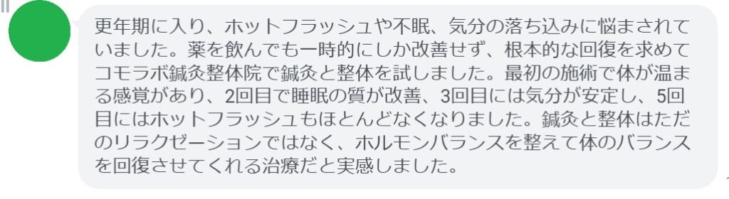 実際にホルモンバランスの乱れによる不調で悩んでいた患者さんの声をご紹介します。
「更年期に入り、ホットフラッシュや不眠、気分の落ち込みに悩まされていました。薬を飲んでも一時的にしか改善せず、根本的な回復を求めてコモラボ鍼灸整体院で鍼灸と整体を試しました。最初の施術で体が温まる感覚があり、2回目で睡眠の質が改善、3回目には気分が安定し、5回目にはホットフラッシュもほとんどなくなりました。鍼灸と整体はただのリラクゼーションではなく、ホルモンバランスを整えて体のバランスを回復させてくれる治療だと実感しました。」

このように、鍼灸と整体は短期間でも効果を実感できるケースが多く報告されています。