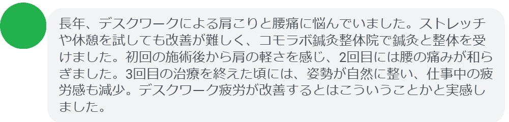 患者の感想文(3回の鍼灸と整体治療後)
「長年、デスクワークによる肩こりと腰痛に悩んでいました。ストレッチや休憩を試しても改善が難しく、コモラボ鍼灸整体院で鍼灸と整体を受けました。初回の施術後から肩の軽さを感じ、2回目には腰の痛みが和らぎました。3回目の治療を終えた頃には、姿勢が自然に整い、仕事中の疲労感も減少。デスクワーク疲労が改善するとはこういうことかと実感しました。」