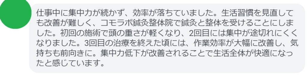 患者の感想文（3回の鍼灸と整体治療後）


「仕事中に集中力が続かず、効率が落ちていました。生活習慣を見直しても改善が難しく、コモラボ鍼灸整体院で鍼灸と整体を受けることにしました。初回の施術で頭の重さが軽くなり、2回目には集中が途切れにくくなりました。3回目の治療を終えた頃には、作業効率が大幅に改善し、気持ちも前向きに。集中力低下が改善されることで生活全体が快適になったと感じています。」