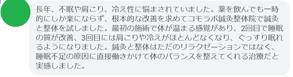 実際に睡眠不足で悩んでいた患者さんの声をご紹介します。
「長年、不眠や肩こり、冷え性に悩まされていました。薬を飲んでも一時的にしか楽にならず、根本的な改善を求めてコモラボ鍼灸整体院で鍼灸と整体を試しました。最初の施術で体が温まる感覚があり、2回目で睡眠の質が改善、3回目には肩こりや冷えがほとんどなくなり、ぐっすり眠れるようになりました。鍼灸と整体はただのリラクゼーションではなく、睡眠不足の原因に直接働きかけて体のバランスを整えてくれる治療だと実感しました。」

このように、鍼灸と整体は短期間でも効果を実感できるケースが多く報告されています。