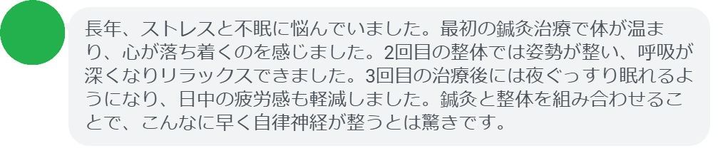 最後に、実際に自律神経の乱れで悩んでいた患者さんの体験談をご紹介します。
患者の感想文(3回の治療後)
「長年、ストレスと不眠に悩んでいました。最初の鍼灸治療で体が温まり、心が落ち着くのを感じました。2回目の整体では姿勢が整い、呼吸が深くなりリラックスできました。3回目の治療後には夜ぐっすり眠れるようになり、日中の疲労感も軽減しました。鍼灸と整体を組み合わせることで、こんなに早く自律神経が整うとは驚きです。」