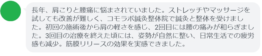 患者の感想文（3回の鍼灸と整体治療後）


「長年、肩こりと腰痛に悩まされていました。ストレッチやマッサージを試しても改善が難しく、コモラボ鍼灸整体院で鍼灸と整体を受けました。初回の施術後から肩の軽さを感じ、2回目には腰の痛みが和らぎました。3回目の治療を終えた頃には、姿勢が自然に整い、日常生活での疲労感も減少。筋膜リリースの効果を実感できました。」