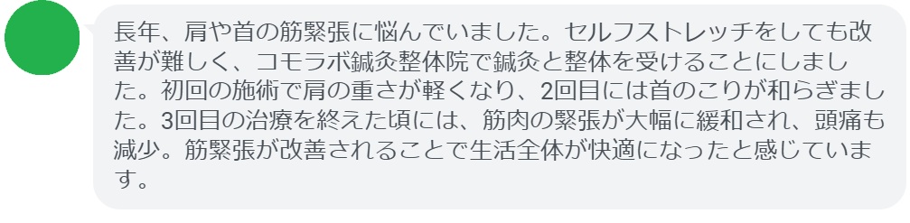 患者の感想文(3回の鍼灸と整体治療後)
「長年、肩や首の筋緊張に悩んでいました。セルフストレッチをしても改善が難しく、コモラボ鍼灸整体院で鍼灸と整体を受けることにしました。初回の施術で肩の重さが軽くなり、2回目には首のこりが和らぎました。3回目の治療を終えた頃には、筋肉の緊張が大幅に緩和され、頭痛も減少。筋緊張が改善されることで生活全体が快適になったと感じています。」