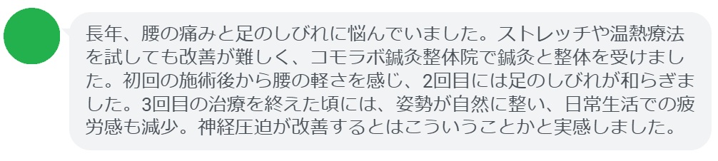 患者の感想文（3回の鍼灸と整体治療後）


「長年、腰の痛みと足のしびれに悩んでいました。ストレッチや温熱療法を試しても改善が難しく、コモラボ鍼灸整体院で鍼灸と整体を受けました。初回の施術後から腰の軽さを感じ、2回目には足のしびれが和らぎました。3回目の治療を終えた頃には、姿勢が自然に整い、日常生活での疲労感も減少。神経圧迫が改善するとはこういうことかと実感しました。」