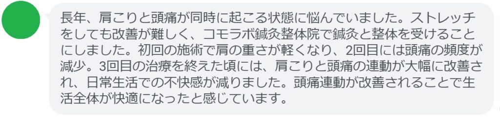 患者の感想文（3回の鍼灸と整体治療後）

「長年、肩こりと頭痛が同時に起こる状態に悩んでいました。ストレッチをしても改善が難しく、コモラボ鍼灸整体院で鍼灸と整体を受けることにしました。初回の施術で肩の重さが軽くなり、2回目には頭痛の頻度が減少。3回目の治療を終えた頃には、肩こりと頭痛の連動が大幅に改善され、日常生活での不快感が減りました。頭痛連動が改善されることで生活全体が快適になったと感じています。」