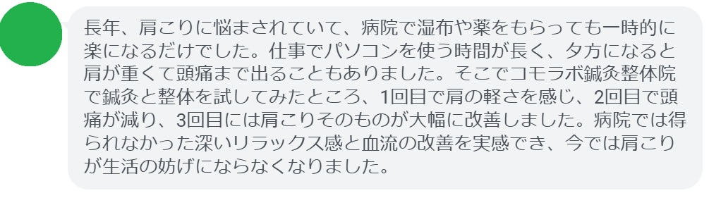 「長年、肩こりに悩まされていて、病院で湿布や薬をもらっても一時的に楽になるだけでした。仕事でパソコンを使う時間が長く、夕方になると肩が重くて頭痛まで出ることもありました。そこでコモラボ鍼灸整体院で鍼灸と整体を試してみたところ、1回目で肩の軽さを感じ、2回目で頭痛が減り、3回目には肩こりそのものが大幅に改善しました。病院では得られなかった深いリラックス感と血流の改善を実感でき、今では肩こりが生活の妨げにならなくなりました。」