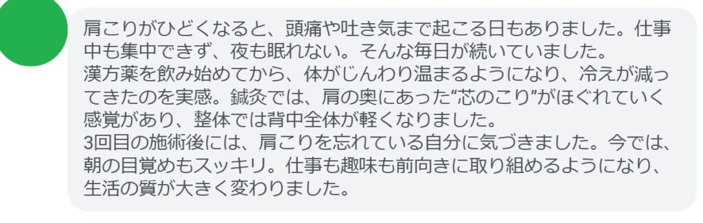 「肩こりがひどくなると、頭痛や吐き気まで起こる日もありました。仕事中も集中できず、夜も眠れない。そんな毎日が続いていました。
漢方薬を飲み始めてから、体がじんわり温まるようになり、冷えが減ってきたのを実感。鍼灸では、肩の奥にあった“芯のこり”がほぐれていく感覚があり、整体では背中全体が軽くなりました。
3回目の施術後には、肩こりを忘れている自分に気づきました。今では、朝の目覚めもスッキリ。仕事も趣味も前向きに取り組めるようになり、生活の質が大きく変わりました。」
このような声は、肩こりに悩む多くの方にとって希望となるはずです。一時的な対処ではなく、体質から整えることで、肩こりは確実に改善できます。