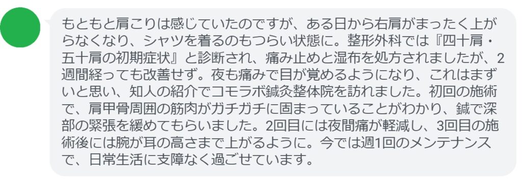 50代男性・Tさんの体験談:
「もともと肩こりは感じていたのですが、ある日から右肩がまったく上がらなくなり、シャツを着るのもつらい状態に。整形外科では『四十肩・五十肩の初期症状』と診断され、痛み止めと湿布を処方されましたが、2週間経っても改善せず。夜も痛みで目が覚めるようになり、これはまずいと思い、知人の紹介でコモラボ鍼灸整体院を訪れました。初回の施術で、肩甲骨周囲の筋肉がガチガチに固まっていることがわかり、鍼で深部の緊張を緩めてもらいました。2回目には夜間痛が軽減し、3回目の施術後には腕が耳の高さまで上がるように。今では週1回のメンテナンスで、日常生活に支障なく過ごせています。」
