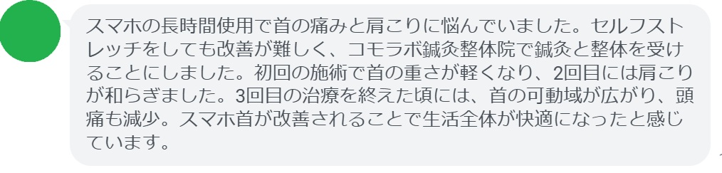 患者の感想文(3回の鍼灸と整体治療後)
「スマホの長時間使用で首の痛みと肩こりに悩んでいました。セルフストレッチをしても改善が難しく、コモラボ鍼灸整体院で鍼灸と整体を受けることにしました。初回の施術で首の重さが軽くなり、2回目には肩こりが和らぎました。3回目の治療を終えた頃には、首の可動域が広がり、頭痛も減少。スマホ首が改善されることで生活全体が快適になったと感じています。