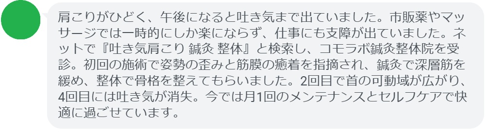 40代女性・Sさんの体験談:
「肩こりがひどく、午後になると吐き気まで出ていました。市販薬やマッサージでは一時的にしか楽にならず、仕事にも支障が出ていました。ネットで『吐き気肩こり 鍼灸 整体』と検索し、コモラボ鍼灸整体院を受診。初回の施術で姿勢の歪みと筋膜の癒着を指摘され、鍼灸で深層筋を緩め、整体で骨格を整えてもらいました。2回目で首の可動域が広がり、4回目には吐き気が消失。今では月1回のメンテナンスとセルフケアで快適に過ごせています。」