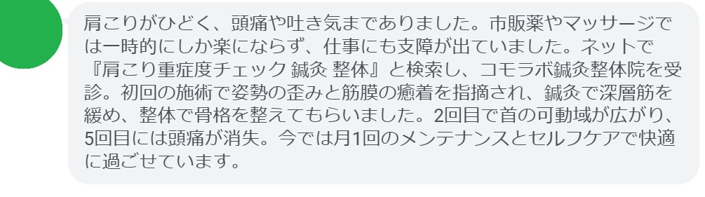 50代女性・Yさんの体験談:
「肩こりがひどく、頭痛や吐き気までありました。市販薬やマッサージでは一時的にしか楽にならず、仕事にも支障が出ていました。ネットで『肩こり重症度チェック 鍼灸 整体』と検索し、コモラボ鍼灸整体院を受診。初回の施術で姿勢の歪みと筋膜の癒着を指摘され、鍼灸で深層筋を緩め、整体で骨格を整えてもらいました。2回目で首の可動域が広がり、5回目には頭痛が消失。今では月1回のメンテナンスとセルフケアで快適に過ごせています。」