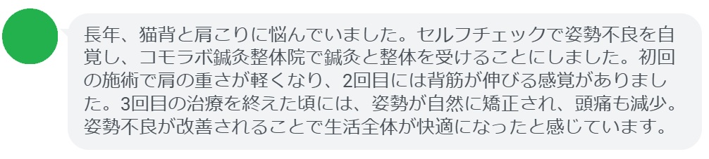 患者の感想文（3回の鍼灸と整体治療後）


「長年、猫背と肩こりに悩んでいました。セルフチェックで姿勢不良を自覚し、コモラボ鍼灸整体院で鍼灸と整体を受けることにしました。初回の施術で肩の重さが軽くなり、2回目には背筋が伸びる感覚がありました。3回目の治療を終えた頃には、姿勢が自然に矯正され、頭痛も減少。姿勢不良が改善されることで生活全体が快適になったと感じています。」