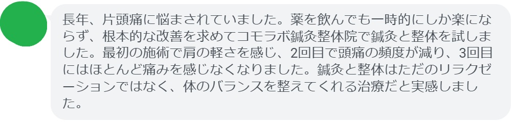 実際に片頭痛で悩んでいた患者さんの声をご紹介します。
「長年、片頭痛に悩まされていました。薬を飲んでも一時的にしか楽にならず、根本的な改善を求めてコモラボ鍼灸整体院で鍼灸と整体を試しました。最初の施術で肩の軽さを感じ、2回目で頭痛の頻度が減り、3回目にはほとんど痛みを感じなくなりました。鍼灸と整体はただのリラクゼーションではなく、体のバランスを整えてくれる治療だと実感しました。」
このように、鍼灸と整体は短期間でも効果を実感できるケースが多く報告されています。