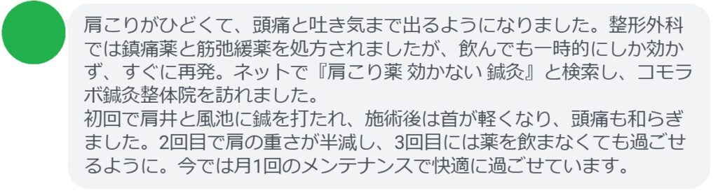 40代女性・Kさんの体験談:
「肩こりがひどくて、頭痛と吐き気まで出るようになりました。整形外科では鎮痛薬と筋弛緩薬を処方されましたが、飲んでも一時的にしか効かず、すぐに再発。ネットで『肩こり薬 効かない 鍼灸』と検索し、コモラボ鍼灸整体院を訪れました。
初回で肩井と風池に鍼を打たれ、施術後は首が軽くなり、頭痛も和らぎました。2回目で肩の重さが半減し、3回目には薬を飲まなくても過ごせるように。今では月1回のメンテナンスで快適に過ごせています。」