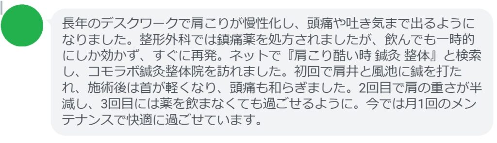 40代女性・Yさんの体験談：
「長年のデスクワークで肩こりが慢性化し、頭痛や吐き気まで出るようになりました。整形外科では鎮痛薬を処方されましたが、飲んでも一時的にしか効かず、すぐに再発。ネットで『酷い肩こり 病気 鍼灸』と検索し、コモラボ鍼灸整体院を訪れました。初回で肩井と風池に鍼を打たれ、施術後は首が軽くなり、頭痛も和らぎました。2回目で肩の重さが半減し、3回目には薬を飲まなくても過ごせるように。今では月1回のメンテナンスで快適に過ごせています。」