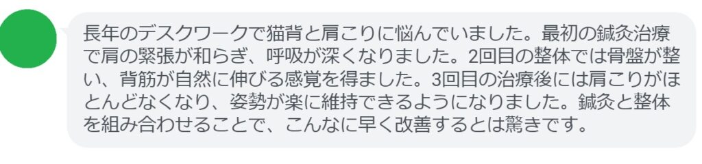 最後に、実際に姿勢矯正を目的として鍼灸と整体を受けた患者さんの体験談をご紹介します。
患者の感想文(3回の治療後)
「長年のデスクワークで猫背と肩こりに悩んでいました。最初の鍼灸治療で肩の緊張が和らぎ、呼吸が深くなりました。2回目の整体では骨盤が整い、背筋が自然に伸びる感覚を得ました。3回目の治療後には肩こりがほとんどなくなり、姿勢が楽に維持できるようになりました。鍼灸と整体を組み合わせることで、こんなに早く改善するとは驚きです。」