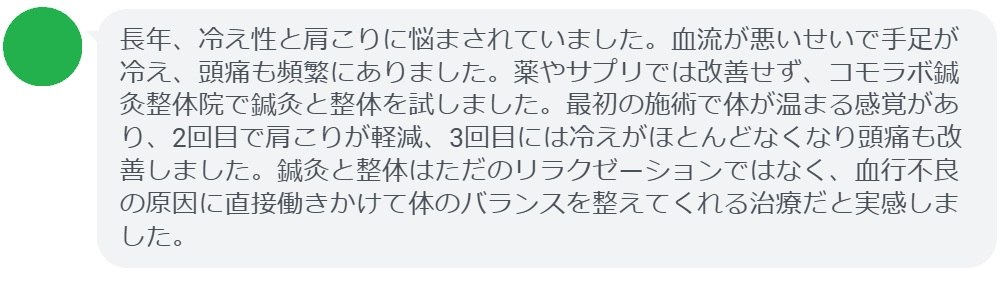 実際に血行不良で悩んでいた患者さんの声をご紹介します。
「長年、冷え性と肩こりに悩まされていました。血流が悪いせいで手足が冷え、頭痛も頻繁にありました。薬やサプリでは改善せず、コモラボ鍼灸整体院で鍼灸と整体を試しました。最初の施術で体が温まる感覚があり、2回目で肩こりが軽減、3回目には冷えがほとんどなくなり頭痛も改善しました。鍼灸と整体はただのリラクゼーションではなく、血行不良の原因に直接働きかけて体のバランスを整えてくれる治療だと実感しました。」

このように、鍼灸と整体は短期間でも効果を実感できるケースが多く報告されています。