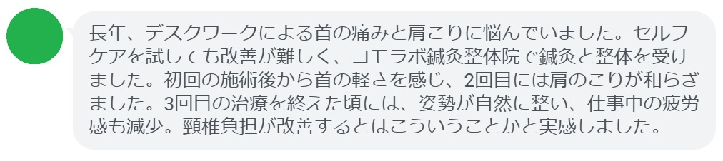 患者の感想文（3回の鍼灸と整体治療後）


「長年、デスクワークによる首の痛みと肩こりに悩んでいました。セルフケアを試しても改善が難しく、コモラボ鍼灸整体院で鍼灸と整体を受けました。初回の施術後から首の軽さを感じ、2回目には肩のこりが和らぎました。3回目の治療を終えた頃には、姿勢が自然に整い、仕事中の疲労感も減少。頸椎負担が改善するとはこういうことかと実感しました。」
