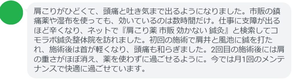 肩こりがひどくて、頭痛と吐き気まで出るようになりました。市販の鎮痛薬や湿布を使っても、効いているのは数時間だけ。仕事に支障が出るほど辛くなり、ネットで『肩こり薬 市販 効かない 鍼灸』と検索してコモラボ鍼灸整体院を訪れました。初回の施術で肩井と風池に鍼を打たれ、施術後は首が軽くなり、頭痛も和らぎました。2回目の施術後には肩の重さがほぼ消え、薬を使わずに過ごせるように。今では月1回のメンテナンスで快適に過ごせています。