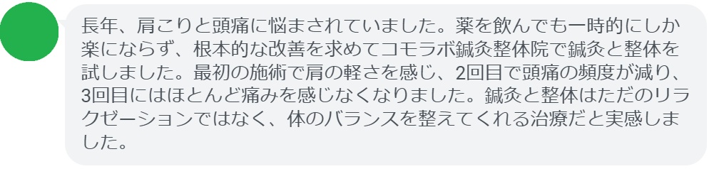 実際に緊張型頭痛で悩んでいた患者さんの声をご紹介します。
「長年、肩こりと頭痛に悩まされていました。薬を飲んでも一時的にしか楽にならず、根本的な改善を求めてコモラボ鍼灸整体院で鍼灸と整体を試しました。最初の施術で肩の軽さを感じ、2回目で頭痛の頻度が減り、3回目にはほとんど痛みを感じなくなりました。鍼灸と整体はただのリラクゼーションではなく、体のバランスを整えてくれる治療だと実感しました。」

このように、鍼灸と整体は短期間でも効果を実感できるケースが多く報告されています。