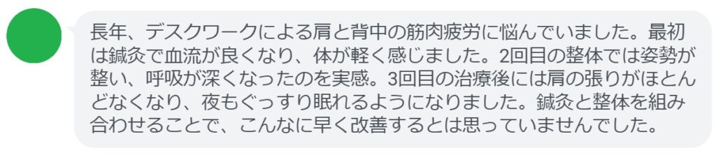 実際に筋肉疲労で悩んでいた患者さんの体験談をご紹介します。
患者の感想文(3回の治療後)
「長年、デスクワークによる肩と背中の筋肉疲労に悩んでいました。最初は鍼灸で血流が良くなり、体が軽く感じました。2回目の整体では姿勢が整い、呼吸が深くなったのを実感。3回目の治療後には肩の張りがほとんどなくなり、夜もぐっすり眠れるようになりました。鍼灸と整体を組み合わせることで、こんなに早く改善するとは思っていませんでした。」