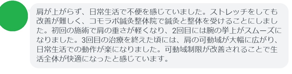 患者の感想文(3回の鍼灸と整体治療後)
「肩が上がらず、日常生活で不便を感じていました。ストレッチをしても改善が難しく、コモラボ鍼灸整体院で鍼灸と整体を受けることにしました。初回の施術で肩の重さが軽くなり、2回目には腕の挙上がスムーズになりました。3回目の治療を終えた頃には、肩の可動域が大幅に広がり、日常生活での動作が楽になりました。可動域制限が改善されることで生活全体が快適になったと感じています。」