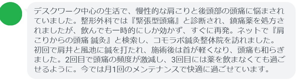 40代女性・Mさんの体験談：
「デスクワーク中心の生活で、慢性的な肩こりと後頭部の頭痛に悩まされていました。整形外科では『緊張型頭痛』と診断され、鎮痛薬を処方されましたが、飲んでも一時的にしか効かず、すぐに再発。ネットで『肩こりからの頭痛 鍼灸』と検索し、コモラボ鍼灸整体院を訪れました。
初回で肩井と風池に鍼を打たれ、施術後は首が軽くなり、頭痛も和らぎました。2回目で頭痛の頻度が激減し、3回目には薬を飲まなくても過ごせるように。今では月1回のメンテナンスで快適に過ごせています。」