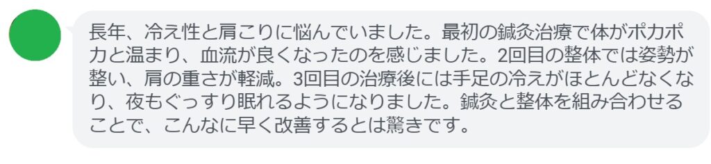実際に血流改善を目的として鍼灸と整体を受けた患者さんの体験談をご紹介します。

患者の感想文（3回の治療後）
「長年、冷え性と肩こりに悩んでいました。最初の鍼灸治療で体がポカポカと温まり、血流が良くなったのを感じました。2回目の整体では姿勢が整い、肩の重さが軽減。3回目の治療後には手足の冷えがほとんどなくなり、夜もぐっすり眠れるようになりました。鍼灸と整体を組み合わせることで、こんなに早く改善するとは驚きです。」