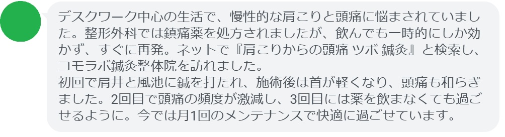 30代女性・Yさんの体験談：
「デスクワーク中心の生活で、慢性的な肩こりと頭痛に悩まされていました。整形外科では鎮痛薬を処方されましたが、飲んでも一時的にしか効かず、すぐに再発。ネットで『肩こりからの頭痛 ツボ 鍼灸』と検索し、コモラボ鍼灸整体院を訪れました。
初回で肩井と風池に鍼を打たれ、施術後は首が軽くなり、頭痛も和らぎました。2回目で頭痛の頻度が激減し、3回目には薬を飲まなくても過ごせるように。今では月1回のメンテナンスで快適に過ごせています。」