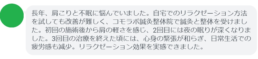 患者の感想文(3回の鍼灸と整体治療後)
「長年、肩こりと不眠に悩んでいました。自宅でのリラクゼーション方法を試しても改善が難しく、コモラボ鍼灸整体院で鍼灸と整体を受けました。初回の施術後から肩の軽さを感じ、2回目には夜の眠りが深くなりました。3回目の治療を終えた頃には、心身の緊張が和らぎ、日常生活での疲労感も減少。リラクゼーション効果を実感できました。」