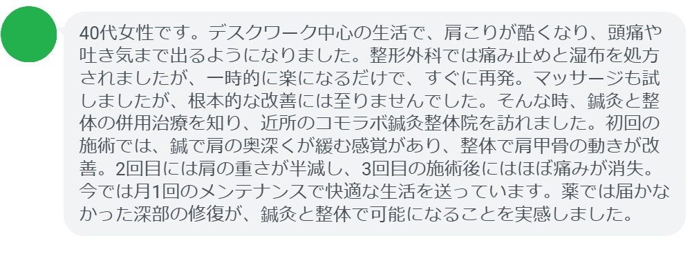 患者の声:3回の鍼灸と整体で肩こりが劇的に改善
「40代女性です。デスクワーク中心の生活で、肩こりが酷くなり、頭痛や吐き気まで出るようになりました。整形外科では痛み止めと湿布を処方されましたが、一時的に楽になるだけで、すぐに再発。マッサージも試しましたが、根本的な改善には至りませんでした。そんな時、鍼灸と整体の併用治療を知り、近所のコモラボ鍼灸整体院を訪れました。初回の施術では、鍼で肩の奥深くが緩む感覚があり、整体で肩甲骨の動きが改善。2回目には肩の重さが半減し、3回目の施術後にはほぼ痛みが消失。今では月1回のメンテナンスで快適な生活を送っています。薬では届かなかった深部の修復が、鍼灸と整体で可能になることを実感しました。」