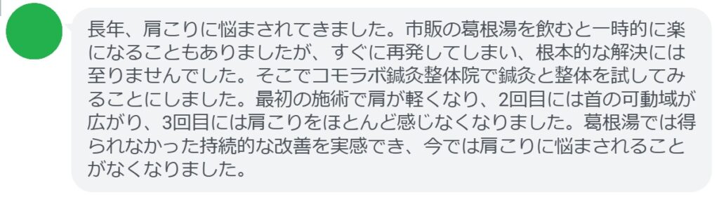 患者の感想文
「長年、肩こりに悩まされてきました。市販の葛根湯を飲むと一時的に楽になることもありましたが、すぐに再発してしまい、根本的な解決には至りませんでした。そこでコモラボ鍼灸整体院で鍼灸と整体を試してみることにしました。最初の施術で肩が軽くなり、2回目には首の可動域が広がり、3回目には肩こりをほとんど感じなくなりました。葛根湯では得られなかった持続的な改善を実感でき、今では肩こりに悩まされることがなくなりました。」