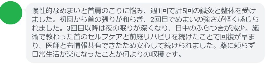 慢性的なめまいと首肩のこりに悩み、週1回で計5回の鍼灸と整体を受けました。初回から首の張りが和らぎ、2回目でめまいの強さが軽く感じられました。3回目以降は夜の眠りが深くなり、日中のふらつきが減少。施術で教わった首のセルフケアと前庭リハビリを続けたことで回復が早まり、医師とも情報共有できたため安心して続けられました。薬に頼らず日常生活が楽になったことが何よりの収穫です。