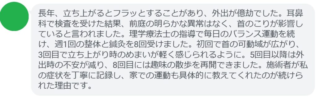 長年、立ち上がるとフラッとすることがあり、外出が億劫でした。耳鼻科で検査を受けた結果、前庭の明らかな異常はなく、首のこりが影響していると言われました。理学療法士の指導で毎日のバランス運動を続け、週1回の整体と鍼灸を8回受けました。初回で首の可動域が広がり、3回目で立ち上がり時のめまいが軽く感じられるように。5回目以降は外出時の不安が減り、8回目には趣味の散歩を再開できました。施術者が私の症状を丁寧に記録し、家での運動も具体的に教えてくれたのが続けられた理由です。