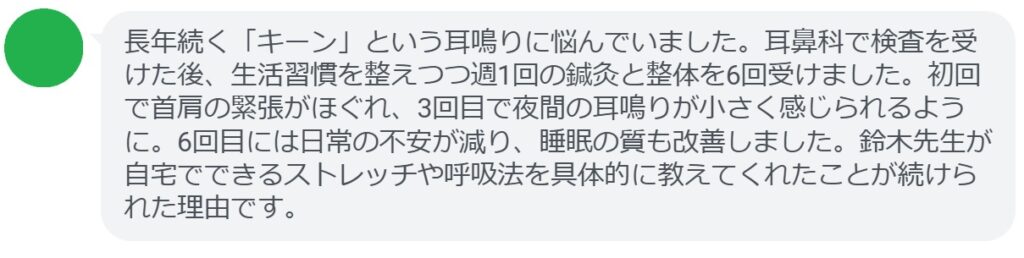 長年続く「キーン」という耳鳴りに悩んでいました。耳鼻科で検査を受けた後、生活習慣を整えつつ週1回の鍼灸と整体を6回受けました。初回で首肩の緊張がほぐれ、3回目で夜間の耳鳴りが小さく感じられるように。6回目には日常の不安が減り、睡眠の質も改善しました。鈴木先生が自宅でできるストレッチや呼吸法を具体的に教えてくれたことが続けられた理由です。