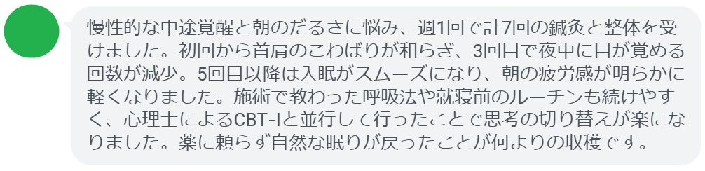 慢性的な中途覚醒と朝のだるさに悩み、週1回で計7回の鍼灸と整体を受けました。初回から首肩のこわばりが和らぎ、3回目で夜中に目が覚める回数が減少。5回目以降は入眠がスムーズになり、朝の疲労感が明らかに軽くなりました。施術で教わった呼吸法や就寝前のルーチンも続けやすく、心理士によるCBT‑Iと並行して行ったことで思考の切り替えが楽になりました。薬に頼らず自然な眠りが戻ったことが何よりの収穫です。