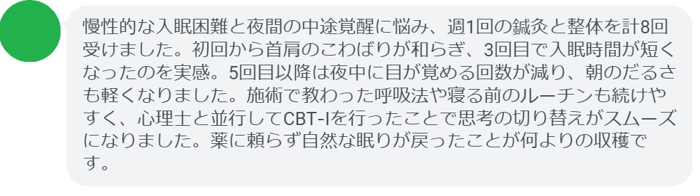 慢性的な入眠困難と夜間の中途覚醒に悩み、週1回の鍼灸と整体を計8回受けました。初回から首肩のこわばりが和らぎ、3回目で入眠時間が短くなったのを実感。5回目以降は夜中に目が覚める回数が減り、朝のだるさも軽くなりました。施術で教わった呼吸法や寝る前のルーチンも続けやすく、心理士と並行してCBT‑Iを行ったことで思考の切り替えがスムーズになりました。薬に頼らず自然な眠りが戻ったことが何よりの収穫です。