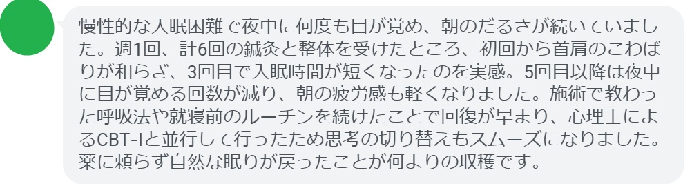 慢性的な入眠困難で夜中に何度も目が覚め、朝のだるさが続いていました。週1回、計6回の鍼灸と整体を受けたところ、初回から首肩のこわばりが和らぎ、3回目で入眠時間が短くなったのを実感。5回目以降は夜中に目が覚める回数が減り、朝の疲労感も軽くなりました。施術で教わった呼吸法や就寝前のルーチンを続けたことで回復が早まり、心理士によるCBT‑Iと並行して行ったため思考の切り替えもスムーズになりました。薬に頼らず自然な眠りが戻ったことが何よりの収穫です。