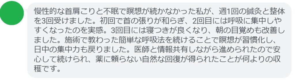 慢性的な首肩こりと不眠で瞑想が続かなかった私が、週1回の鍼灸と整体を3回受けました。初回で首の張りが和らぎ、2回目には呼吸に集中しやすくなったのを実感。3回目には寝つきが良くなり、朝の目覚めも改善しました。施術で教わった簡単な呼吸法を続けることで瞑想が習慣化し、日中の集中力も戻りました。医師と情報共有しながら進められたので安心して続けられ、薬に頼らない自然な回復が得られたことが何よりの収穫です。