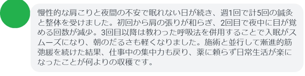 慢性的な肩こりと夜間の不安で眠れない日が続き、週1回で計5回の鍼灸と整体を受けました。初回から肩の張りが和らぎ、2回目で夜中に目が覚める回数が減少。3回目以降は教わった呼吸法を併用することで入眠がスムーズになり、朝のだるさも軽くなりました。施術と並行して漸進的筋弛緩を続けた結果、仕事中の集中力も戻り、薬に頼らず日常生活が楽になったことが何よりの収穫です。