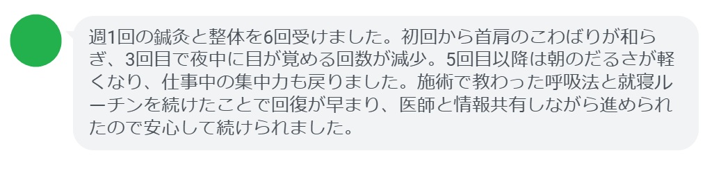 週1回の鍼灸と整体を6回受けました。初回から首肩のこわばりが和らぎ、3回目で夜中に目が覚める回数が減少。5回目以降は朝のだるさが軽くなり、仕事中の集中力も戻りました。施術で教わった呼吸法と就寝ルーチンを続けたことで回復が早まり、医師と情報共有しながら進められたので安心して続けられました。