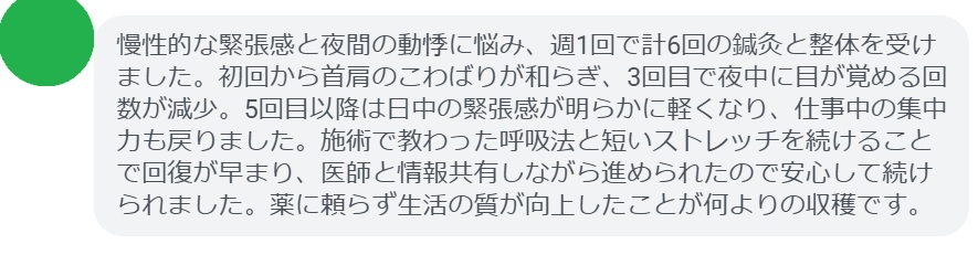 慢性的な緊張感と夜間の動悸に悩み、週1回で計6回の鍼灸と整体を受けました。初回から首肩のこわばりが和らぎ、3回目で夜中に目が覚める回数が減少。5回目以降は日中の緊張感が明らかに軽くなり、仕事中の集中力も戻りました。施術で教わった呼吸法と短いストレッチを続けることで回復が早まり、医師と情報共有しながら進められたので安心して続けられました。薬に頼らず生活の質が向上したことが何よりの収穫です。